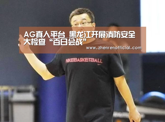 AG真人平台_黑龙江开展消防安全大检查“百日会战”
